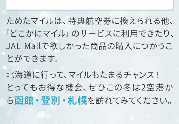 ためたマイルは、特典航空券に換えられる他、「どこかにマイル」のサービスに利用できたり、JAL Mallで欲しかった商品の購入につかうことができます。北海道に行って、マイルもたまるチャンス！とってもお得な機会、ぜひこの冬は2空港から函館・登別・札幌を訪れてみてください。