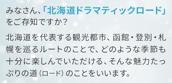 みなさん、「北海道ドラマティックロード」をご存知ですか？北海道を代表する観光都市、函館・登別・札幌を巡るルートのことで、どのような季節も十分に楽しんでいただける、そんな魅力たっぷりの道（ロード）のことをいいます。