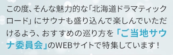 この度、そんな魅力的な「北海道ドラマティックロード」にサウナも盛り込んで楽しんでいただけるよう、おすすめの巡り方を「ご当地サウナ委員会」のWEBサイトで特集しています！