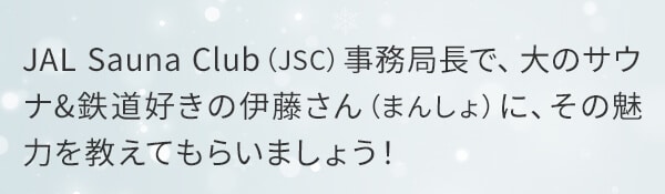 JAL Sauna Club（JSC）事務局長で、大のサウナ&鉄道好きの伊藤さん（まんしょ）に、その魅力を教えてもらいましょう！