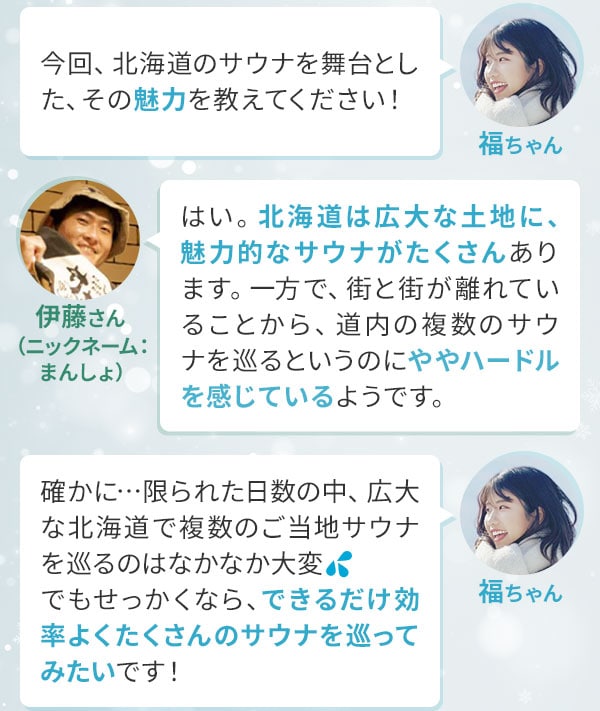 福ちゃん「今回、北海道のサウナを舞台とした、その魅力を教えてください！」伊藤さん（ニックネーム：まんしょ）「はい。北海道は広大な土地に、魅力的なサウナがたくさんあります。一方で、街と街が離れていることから、道内の複数のサウナを巡るというのにややハードルを感じているようです。」福ちゃん「確かに…限られた日数の中、広大な北海道で複数のご当地サウナを巡るのはなかなか大変。でもせっかくなら、できるだけ効率よくたくさんのサウナを巡ってみたいです！」