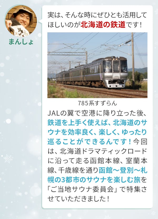 まんしょ「実は、そんな時にぜひとも活用してほしいのが北海道の鉄道です！JALの翼で空港に降り立った後、鉄道を上手く使えば、北海道のサウナを効率良く、楽しく、ゆったり巡ることができるんです！今回は、北海道ドラマティックロードに沿って走る函館本線、室蘭本線、千歳線を通り函館〜登別〜札幌の3都市のサウナを楽しむ旅を「ご当地サウナ委員会」で特集させていただきました！」