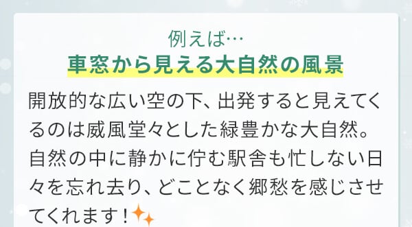 例えば…車窓から見える大自然の風景開放的な広い空の下、出発すると見えてくるのは威風堂々とした緑豊かな大自然。自然の中に静かに佇む駅舎も忙しない日々を忘れ去り、どことなく郷愁を感じさせてくれます！