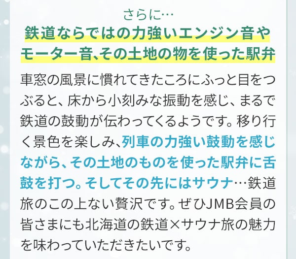 さらに…鉄道ならではの力強いエンジン音やモーター音、その土地の物を使った駅弁。車窓の風景に慣れてきたころにふっと目をつぶると、床から小刻みな振動を感じ、まるで鉄道の鼓動が伝わってくるようです。移り行く景色を楽しみ、列車の力強い鼓動を感じながら、その土地のものを使った駅弁に舌鼓を打つ。そしてその先にはサウナ…鉄道旅のこの上ない贅沢です。ぜひJMB会員の皆さまにも北海道の鉄道×サウナ旅の魅力を味わっていただきたいです。