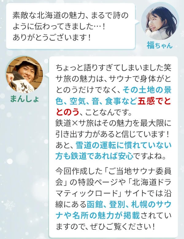 福ちゃん「素敵な北海道の魅力、まるで詩のように伝わってきました…！ありがとうございます！」まんしょ「ちょっと語りすぎてしまいました笑サ旅の魅力は、サウナで身体がととのうだけでなく、その土地の景色、空気、音、食事など五感でととのう、ことなんです。鉄道×サ旅はその魅力を最大限に引き出す力があると信じています！あと、雪道の運転に慣れていない方も鉄道であれば安心ですよね。今回作成した「ご当地サウナ委員会」の特設ページや「北海道ドラマティックロード」サイトでは沿線にある函館、登別、札幌のサウナや名所の魅力が掲載されていますので、ぜひご覧ください！」