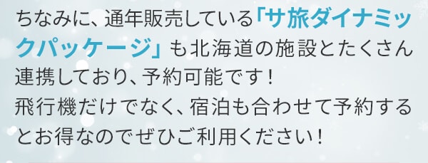 ちなみに、通年販売している「サ旅ダイナミックパッケージ」も北海道の施設とたくさん連携しており、予約可能です！飛行機だけでなく、宿泊も合わせて予約するとお得なのでぜひご利用ください！