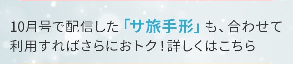 10月号で配信した「サ旅手形」も、合わせて利用すればさらにおトク！詳しくはこちら