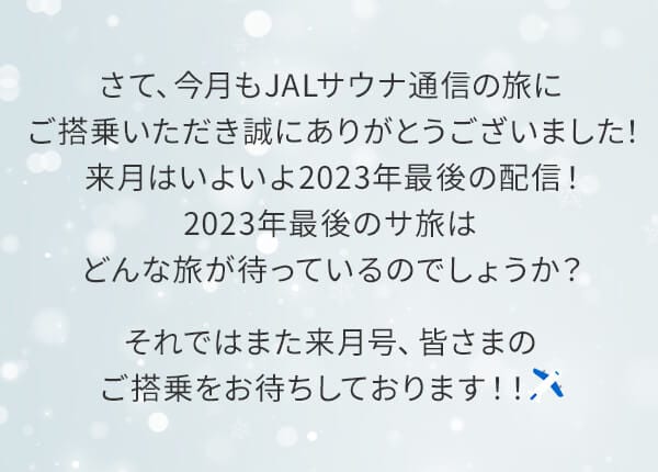 さて、今月もJALサウナ通信の旅にご搭乗いただき誠にありがとうございました！来月はいよいよ2023年最後の配信！2023年最後のサ旅はどんな旅が待っているのでしょうか？それではまた来月号、皆さまのご搭乗をお待ちしております！！