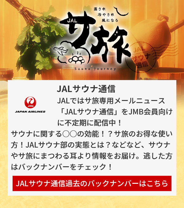 JALサウナ通信 JALではサ旅専用メールニュース「JALサウナ通信」をJMB会員向けに不定期に配信中！サウナに関する○○の効能！？サ旅のお得な使い方！JALサウナ部の実態とは？などなど、サウナやサ旅にまつわる耳より情報をお届け。逃した方はバックナンバーをチェック！JALサウナ通信過去のバックナンバーはこちら