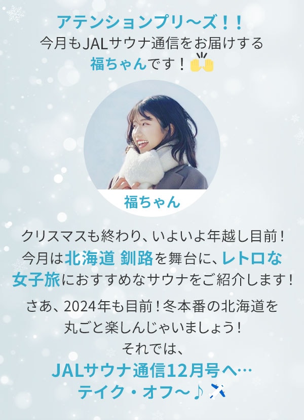 アテンションプリ～ズ！！今月もJALサウナ通信をお届けする福ちゃんです！クリスマスも終わり、いよいよ年越し目前！今月は北海道 釧路を舞台に、レトロな女子旅におすすめなサウナをご紹介します！さあ、2024年も目前！冬本番の北海道を丸ごと楽しんじゃいましょう！それでは、JALサウナ通信12月号へ…テイク・オフ～♪