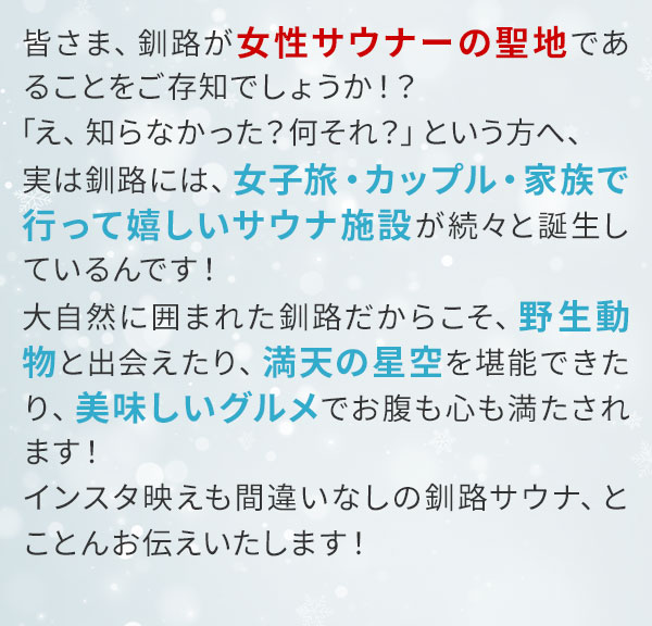 皆さま、釧路が女性サウナーの聖地であることをご存知でしょうか！？「え、知らなかった？何それ？」という方へ、実は釧路には、女子旅・カップル・家族で行って嬉しいサウナ施設が続々と誕生しているんです！大自然に囲まれた釧路だからこそ、野生動物と出会えたり、満天の星空を堪能できたり、美味しいグルメでお腹も心も満たされます！インスタ映えも間違いなしの釧路サウナ、とことんお伝えいたします！