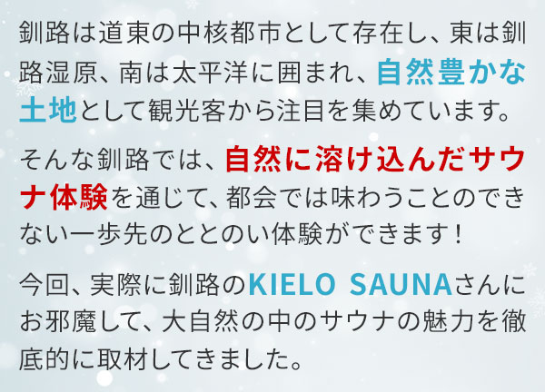 釧路は道東の中核都市として存在し、東は釧路湿原、南は太平洋に囲まれ、自然豊かな土地として観光客から注目を集めています。そんな釧路では、自然に溶け込んだサウナ体験を通じて、都会では味わうことのできない一歩先のととのい体験ができます！今回、実際に釧路のKIELO SAUNAさんにお邪魔して、大自然の中のサウナの魅力を徹底的に取材してきました。