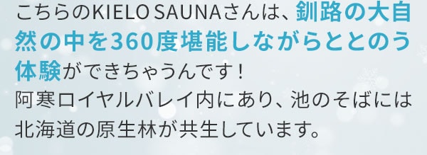 こちらのKIELO SAUNAさんは、釧路の大自然の中を360度堪能しながらととのう体験ができちゃうんです！阿寒ロイヤルバレイ内にあり、池のそばには北海道の原生林が共生しています。