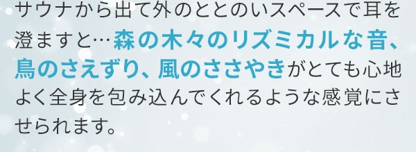 サウナから出て外のととのいスペースで耳を澄ますと…森の木々のリズミカルな音、鳥のさえずり、風のささやきがとても心地よく全身を包み込んでくれるような感覚にさせられます。