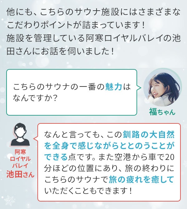 他にも、こちらのサウナ施設にはさまざまなこだわりポイントが詰まっています！施設を管理している阿寒ロイヤルバレイの池田さんにお話を伺いました！ 福ちゃん「こちらのサウナの一番の魅力はなんですか？」阿寒ロイヤルバレイ池田さん「なんと言っても、この釧路の大自然を全身で感じながらととのうことができる点です。また空港から車で20分ほどの位置にあり、旅の終わりにこちらのサウナで旅の疲れを癒していただくこともできます！」