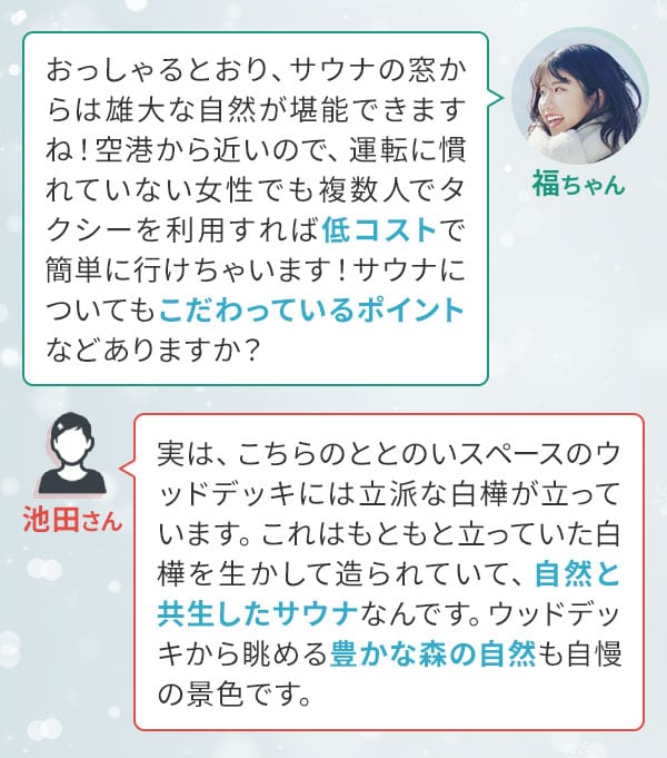 福ちゃん「おっしゃるとおり、サウナの窓からは雄大な自然が堪能できますね！空港から近いので、運転に慣れていない女性でも複数人でタクシーを利用すれば低コストで簡単に行けちゃいます！サウナについてもこだわっているポイントなどありますか？」池田さん「実は、こちらのととのいスペースのウッドデッキには立派な白樺が立っています。これはもともと立っていた白樺を生かして造られていて、自然と共生したサウナなんです。ウッドデッキから眺める豊かな森の自然も自慢の景色です。」