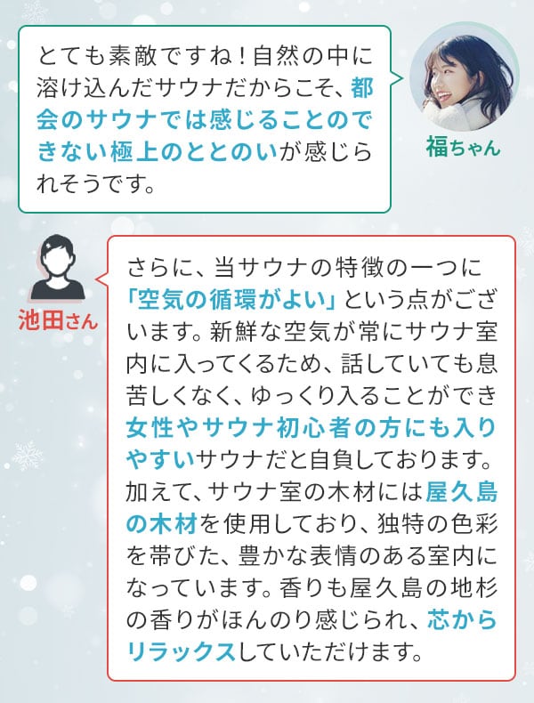 福ちゃん「とても素敵ですね！自然の中に溶け込んだサウナだからこそ、都会のサウナでは感じることのできない極上のととのいが感じられそうです。」池田さん「さらに、当サウナの特徴の一つに〔空気の循環がよい〕という点がございます。新鮮な空気が常にサウナ室内に入ってくるため、話していても息苦しくなく、ゆっくり入ることができ女性やサウナ初心者の方にも入りやすいサウナだと自負しております。加えて、サウナ室の木材には屋久島の木材を使用しており、独特の色彩を帯びた、豊かな表情のある室内になっています。香りも屋久島の地杉の香りがほんのり感じられ、芯からリラックスしていただけます。」