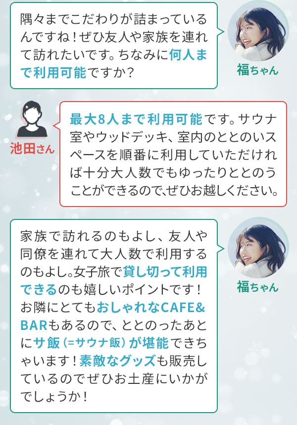 福ちゃん「隅々までこだわりが詰まっているんですね！ぜひ友人や家族を連れて訪れたいです。ちなみに何人まで利用可能ですか？」池田さん「最大8人まで利用可能です。サウナ室やウッドデッキ、室内のととのいスペースを順番に利用していただければ十分大人数でもゆったりととのうことができるので、ぜひお越しください。」福ちゃん「家族で訪れるのもよし、友人や同僚を連れて大人数で利用するのもよし。女子旅で貸し切って利用できるのも嬉しいポイントです！お隣にとてもおしゃれなCAFE&BARもあるので、ととのったあとにサ飯（＝サウナ飯）が堪能できちゃいます！素敵なグッズも販売しているのでぜひお土産にいかがでしょうか！」