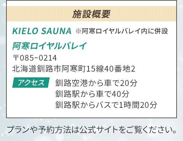 施設概要 KIELO SAUNA※阿寒ロイヤルバレイ内に併設 阿寒ロイヤルバレイ 〒085ｰ0214 北海道釧路市阿寒町15線40番地2〔アクセス〕釧路空港から車で20分 釧路駅から車で40分 釧路駅からバスで1時間20分 プランや予約方法は公式サイトをご覧ください。