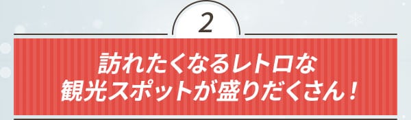 2 訪れたくなるレトロな観光スポットが盛りだくさん！