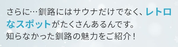 さらに…釧路にはサウナだけでなく、レトロなスポットがたくさんあるんです。知らなかった釧路の魅力をご紹介！