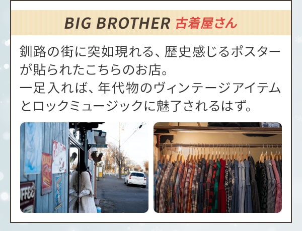 BIG BROTHER 古着屋さん 釧路の街に突如現れる、歴史感じるポスターが貼られたこちらのお店。一足入れば、年代物のヴィンテージアイテムとロックミュージックに魅了されるはず。