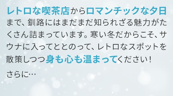 レトロな喫茶店からロマンチックな夕日まで、釧路にはまだまだ知られざる魅力がたくさん詰まっています。寒い冬だからこそ、サウナに入ってととのって、レトロなスポットを散策しつつ身も心も温まってください！さらに…