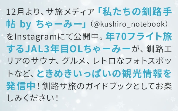 12月より、サ旅メディア「私たちの釧路手帖 by ちゃーみー」（@kushiro_notebook）をInstagramにて公開中。年70フライト旅するJAL3年目OLちゃーみーが、釧路エリアのサウナ、グルメ、レトロなフォトスポットなど、ときめきいっぱいの観光情報を発信中！釧路サ旅のガイドブックとしてお楽しみください！