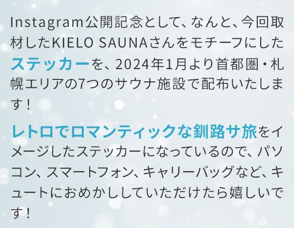 Instagram公開記念として、なんと、今回取材したKIELO SAUNAさんをモチーフにしたステッカーを、2024年1月より首都圏・札幌エリアの7つのサウナ施設で配布いたします！レトロでロマンティックな釧路サ旅をイメージしたステッカーになっているので、パソコン、スマートフォン、キャリーバッグなど、キュートにおめかししていただけたら嬉しいです！