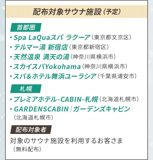 配布対象サウナ施設（予定）〔首都圏〕Spa LaQuaスパ ラクーア（東京都文京区）・テルマー湯 新宿店（東京都新宿区）・天然温泉 満天の湯（神奈川県横浜市）・スカイスパYokohama（神奈川県横浜市）・スパ＆ホテル舞浜ユーラシア（千葉県浦安市）〔札幌〕プレミアホテル-CABIN-札幌（北海道札幌市）・GARDENSCABIN｜ガーデンズキャビン（北海道札幌市）〔配布対象者〕対象のサウナ施設を利用するお客さま（無料配布）