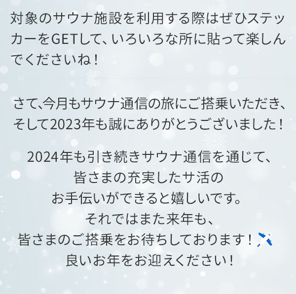 対象のサウナ施設を利用する際はぜひステッカーをGETして、いろいろな所に貼って楽しんでくださいね！さて、今月もサウナ通信の旅にご搭乗いただき、そして2023年も誠にありがとうございました！2024年も引き続きサウナ通信を通じて、皆さまの充実したサ活のお手伝いができると嬉しいです。それではまた来年も、皆さまのご搭乗をお待ちしております！良いお年をお迎えください！