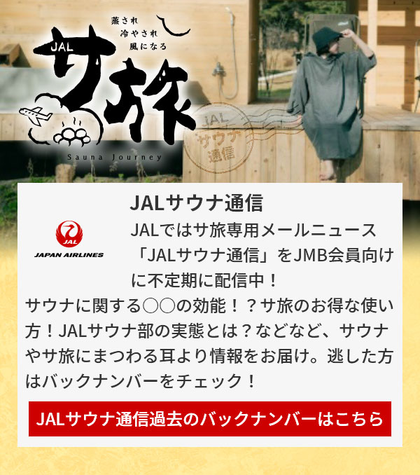 JALサウナ通信 JALではサ旅専用メールニュース「JALサウナ通信」をJMB会員向けに不定期に配信中！サウナに関する○○の効能！？サ旅のお得な使い方！JALサウナ部の実態とは？などなど、サウナやサ旅にまつわる耳より情報をお届け。逃した方はバックナンバーをチェック！JALサウナ通信過去のバックナンバーはこちら