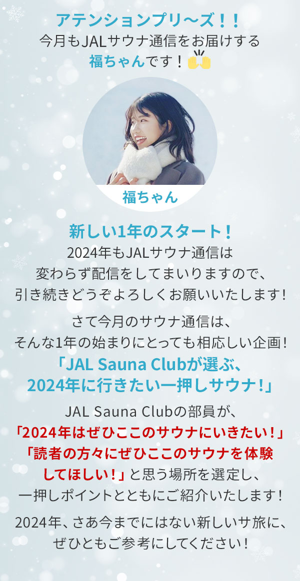 アテンションプリ～ズ！！今月もJALサウナ通信をお届けする福ちゃんです！新しい1年のスタート！2024年もJALサウナ通信は変わらず配信をしてまいりますので、引き続きどうぞよろしくお願いいたします！さて今月のサウナ通信は、そんな1年の始まりにとっても相応しい企画！「JAL Sauna Clubが選ぶ、2024年に行きたい一押しサウナ！」JAL Sauna Clubの部員が、「2024年はぜひここのサウナにいきたい！」「読者の方々にぜひここのサウナを体験してほしい！」と思う場所を選定し、一押しポイントとともにご紹介いたします！2024年、さあ今までにはない新しいサ旅に、ぜひともご参考にしてください！