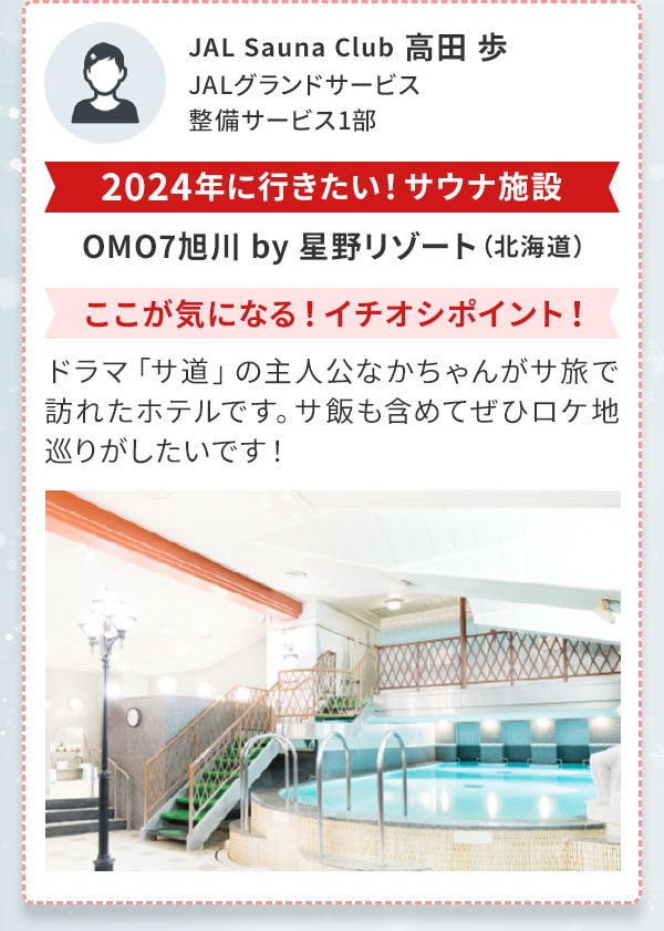 JAL Sauna Club 高田 歩　JALグランドサービス　整備サービス1部〔2024年に行きたい！サウナ施設〕OMO7旭川 by 星野リゾート（北海道）〔ここが気になる！イチオシポイント！〕ドラマ「サ道」の主人公なかちゃんがサ旅で訪れたホテルです。サ飯も含めてぜひロケ地巡りがしたいです！