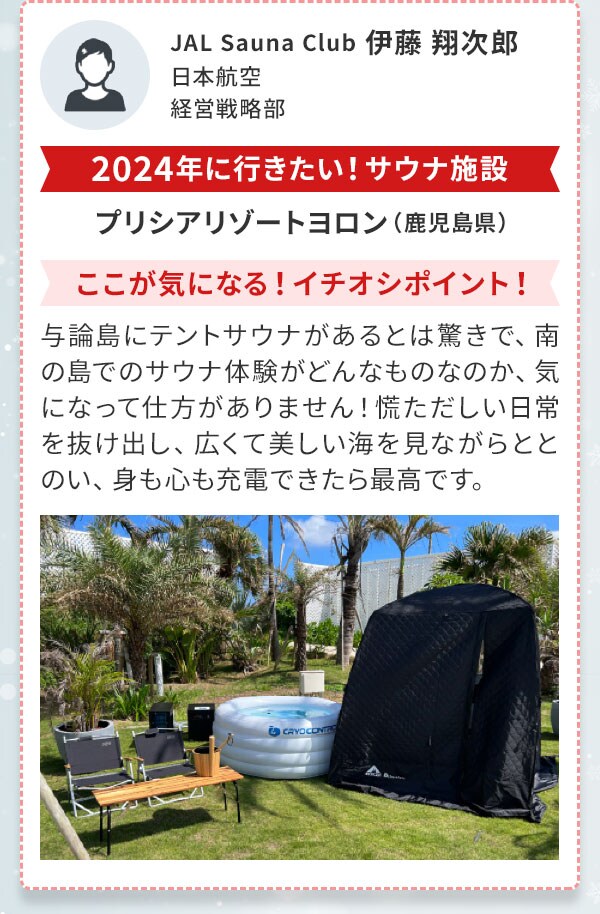 JAL Sauna Club 伊藤 翔次郎　日本航空　経営戦略部〔2024年に行きたい！サウナ施設〕プリシアリゾートヨロン（鹿児島県）〔ここが気になる！イチオシポイント！〕与論島にテントサウナがあるとは驚きで、南の島でのサウナ体験がどんなものなのか、気になって仕方がありません！慌ただしい日常を抜け出し、広くて美しい海を見ながらととのい、身も心も充電できたら最高です。