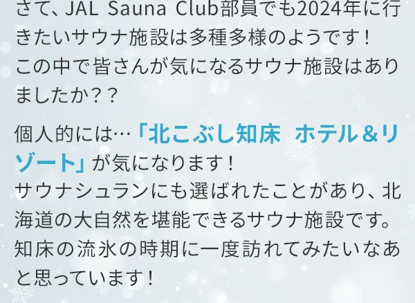 さて、JAL Sauna Club部員でも2024年に行きたいサウナ施設は多種多様のようです！この中で皆さんが気になるサウナ施設はありましたか？？個人的には…「北こぶし知床 ホテル＆リゾート」が気になります！サウナシュランにも選ばれたことがあり、北海道の大自然を堪能できるサウナ施設です。知床の流氷の時期に一度訪れてみたいなあと思っています！