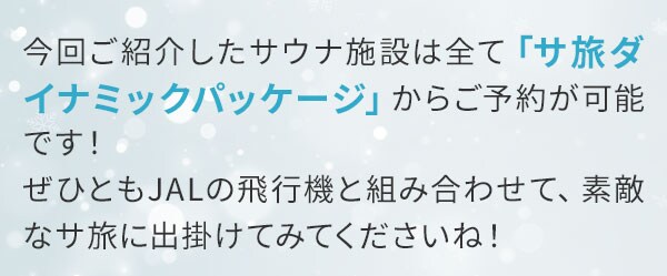 今回ご紹介したサウナ施設は全て「サ旅ダイナミックパッケージ」からご予約が可能です！ぜひともJALの飛行機と組み合わせて、素敵なサ旅に出掛けてみてくださいね！