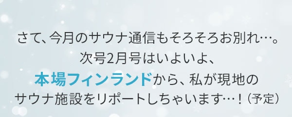 さて、今月のサウナ通信もそろそろお別れ…。次号2月号はいよいよ、本場フィンランドから、私が現地のサウナ施設をリポートしちゃいます…！（予定）