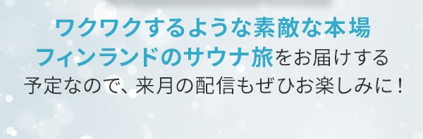 ワクワクするような素敵な本場フィンランドのサウナ旅をお届けする予定なので、来月の配信もぜひお楽しみに！