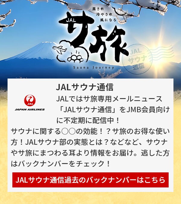 JALサウナ通信 JALではサ旅専用メールニュース「JALサウナ通信」をJMB会員向けに不定期に配信中！サウナに関する○○の効能！？サ旅のお得な使い方！JALサウナ部の実態とは？などなど、サウナやサ旅にまつわる耳より情報をお届け。逃した方はバックナンバーをチェック！JALサウナ通信過去のバックナンバーはこちら