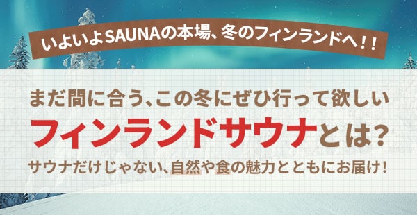 いよいよ SAUNAの本場、冬のフィンランドへ！！まだ間に合う、この冬にぜひ行って欲しいフィンランドサウナとは？サウナだけじゃない、自然や食の魅力とともにお届け！