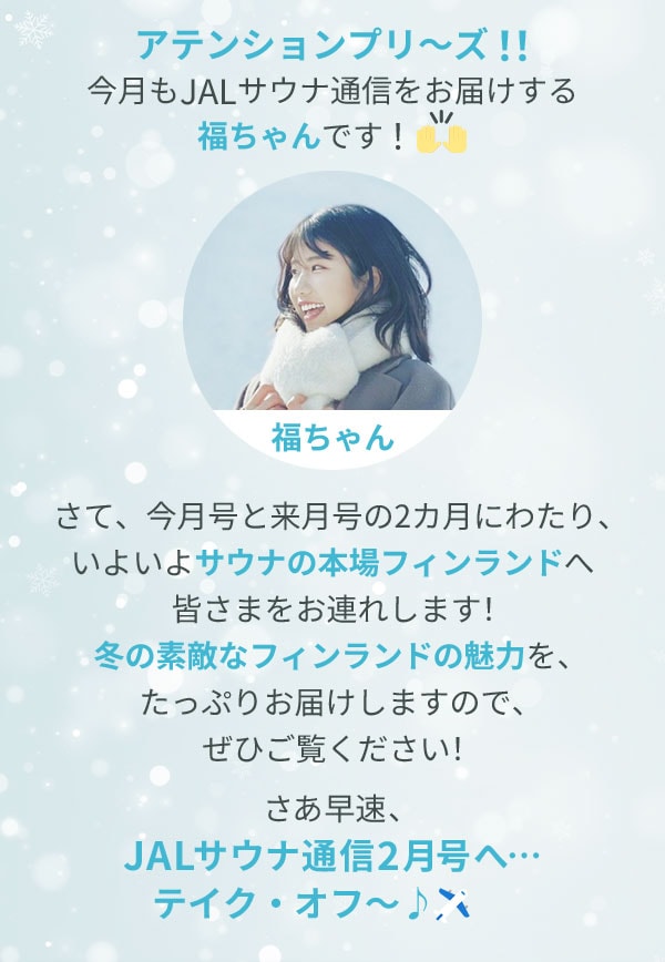 アテンションプリ～ズ！！今月もJALサウナ通信をお届けする福ちゃんです！さて、今月号と来月号の2カ月にわたり、いよいよサウナの本場フィンランドへ皆さまをお連れします！冬の素敵なフィンランドの魅力を、たっぷりお届けしますので、ぜひご覧ください！さあ早速、JALサウナ通信2月号へ…テイク・オフ～♪