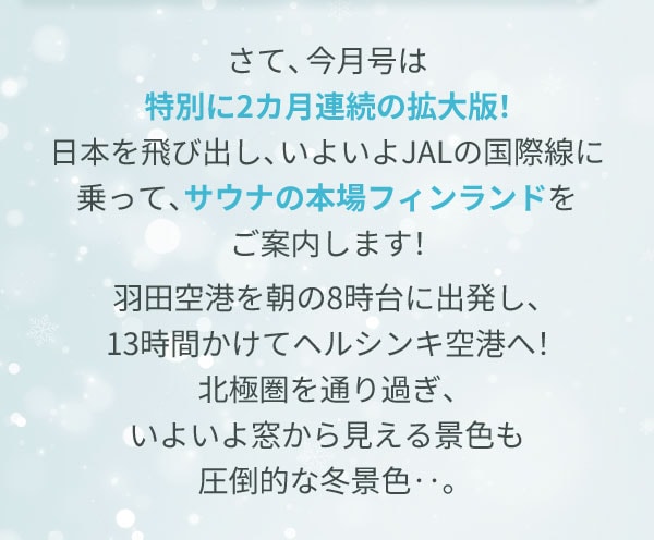 さて、今月号は特別に2カ月連続の拡大版！日本を飛び出し、いよいよJALの国際線に乗って、サウナの本場フィンランドをご案内します！羽田空港を朝の8時台に出発し、13時間かけてヘルシンキ空港へ！北極圏を通り過ぎ、いよいよ窓から見える景色も圧倒的な冬景色‥。