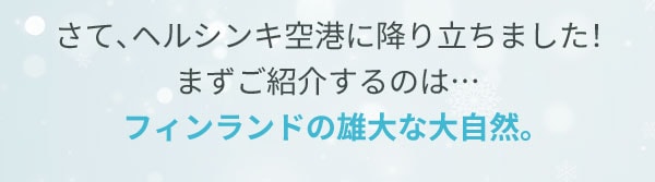 さて、ヘルシンキ空港に降り立ちました！まずご紹介するのは…フィンランドの雄大な大自然。