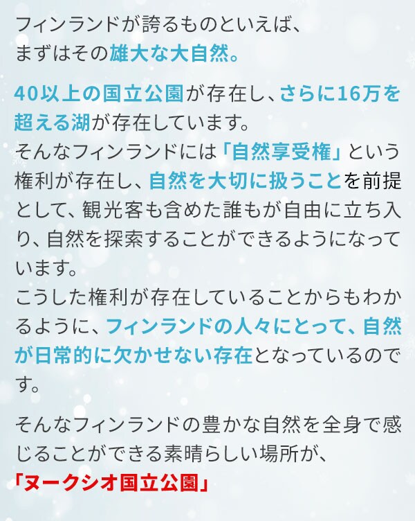 フィンランドが誇るものといえば、まずはその雄大な大自然。40以上の国立公園が存在し、さらに16万を超える湖が存在しています。そんなフィンランドには「自然享受権」という権利が存在し、自然を大切に扱うことを前提として、観光客も含めた誰もが自由に立ち入り、自然を探索することができるようになっています。こうした権利が存在していることからもわかるように、フィンランドの人々にとって、自然が日常的に欠かせない存在となっているのです。そんなフィンランドの豊かな自然を全身で感じることができる素晴らしい場所が、「ヌークシオ国立公園」