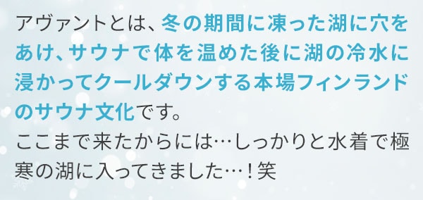 アヴァントとは、冬の期間に凍った湖に穴をあけ、サウナで体を温めた後に湖の冷水に 浸かってクールダウンする本場フィンランドのサウナ文化です。ここまで来たからには…しっかりと水着で極寒の湖に入ってきました…！笑