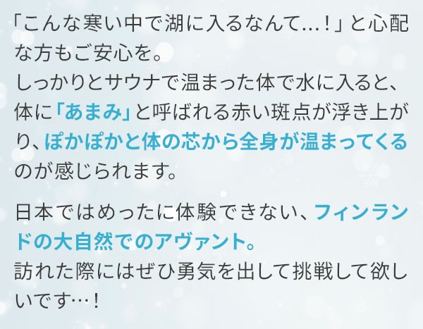 「こんな寒い中で湖に入るなんて...！」と心配な方もご安心を。しっかりとサウナで温まった体で水に入ると、体に「あまみ」と呼ばれる赤い斑点が浮き上がり、ぽかぽかと体の芯から全身が温まってくるのが感じられます。日本ではめったに体験できない、フィンランドの大自然でのアヴァント。訪れた際にはぜひ勇気を出して挑戦して欲しいです…！