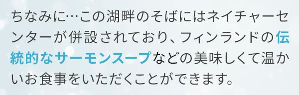 ちなみに…この湖畔のそばにはネイチャーセンターが併設されており、フィンランドの伝統的なサーモンスープなどの美味しくて温かいお食事をいただくことができます。