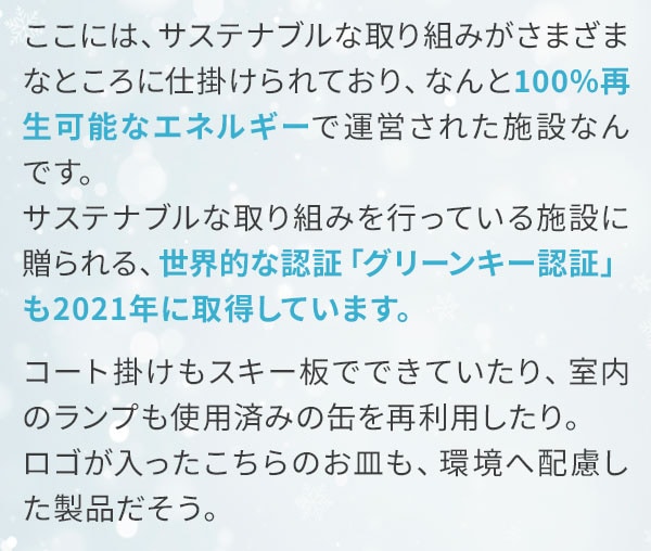 ここには、サステナブルな取り組みがさまざまなところに仕掛けられており、なんと100%再生可能なエネルギーで運営された施設なんです。サステナブルな取り組みを行っている施設に贈られる、世界的な認証「グリーンキー認証」も2021年に取得しています。コート掛けもスキー板でできていたり、室内のランプも使用済みの缶を再利用したり。ロゴが入ったこちらのお皿も、環境へ配慮した製品だそう。