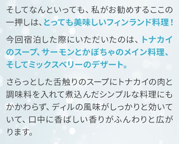 そしてなんといっても、私がお勧めするここの一押しは、とっても美味しいフィンランド料理！今回宿泊した際にいただいたのは、トナカイのスープ、サーモンとかぼちゃのメイン料理、そしてミックスベリーのデザート。さらっとした舌触りのスープにトナカイの肉と調味料を入れて煮込んだシンプルな料理にもかかわらず、ディルの風味がしっかりと効いていて、口中に香ばしい香りがふんわりと広がります。